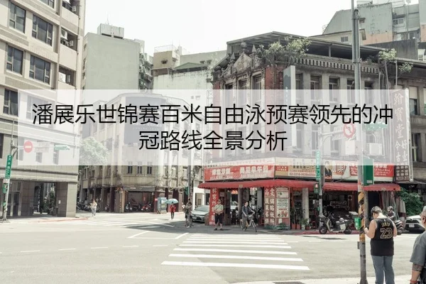 潘展乐世锦赛百米自由泳预赛领先的冲冠路线全景分析