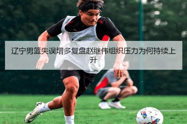 辽宁男篮失误增多复盘赵继伟组织压力为何持续上升