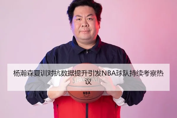 杨瀚森夏训对抗数据提升引发NBA球队持续考察热议