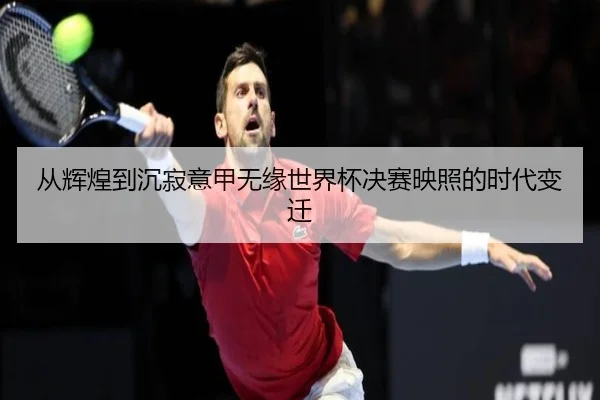 从辉煌到沉寂意甲无缘世界杯决赛映照的时代变迁